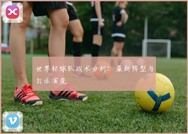 世界杯球队战术分析：最新阵型与打法演变
