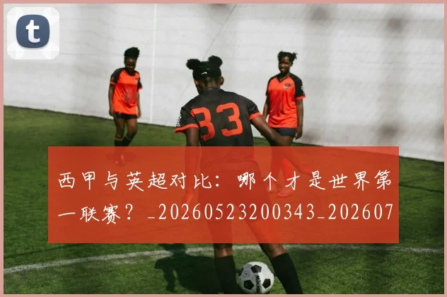 西甲与英超对比：哪个才是世界第一联赛？_20260523200343_20260703181835