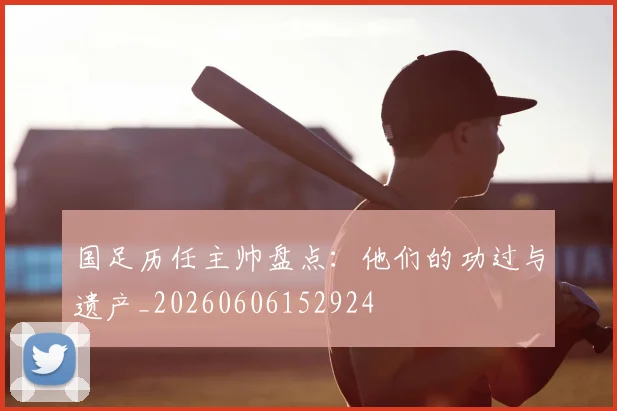 国足历任主帅盘点:他们的功过与遗产_20260606152924