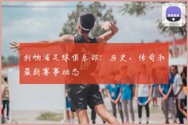 利物浦足球俱乐部:历史、传奇和最新赛事动态