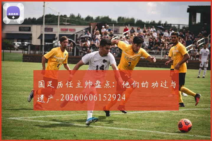 国足历任主帅盘点：他们的功过与遗产_20260606152924