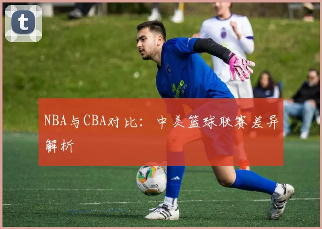 NBA与CBA对比:中美篮球联赛差异解析
