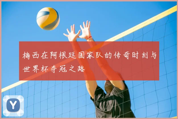 梅西在阿根廷国家队的传奇时刻与世界杯夺冠之路