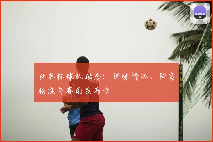 世界杯球队动态：训练情况、阵容轮换与赛前发布会